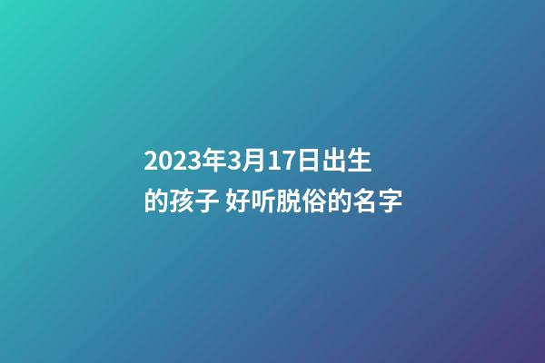 2023年3月17日出生的孩子 好听脱俗的名字